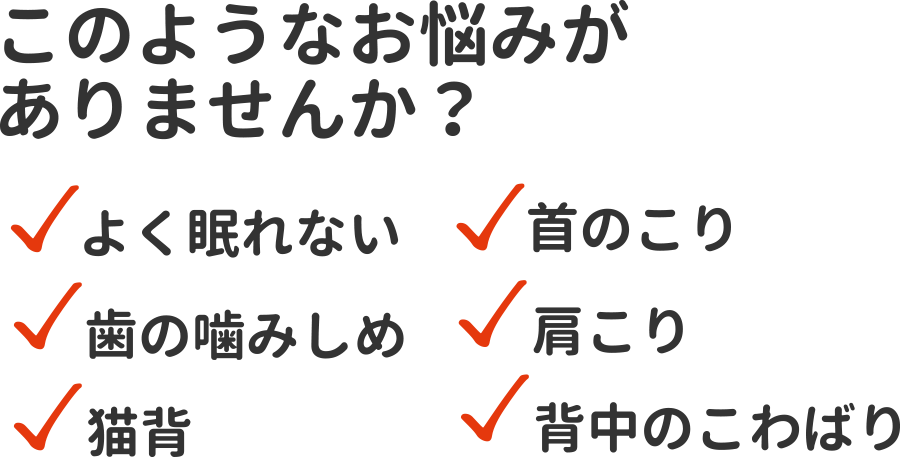 このようなお悩みがありませんか？ よく眠れない、歯の噛みしめ、猫背、首のこり、肩こり、背中のこわばり